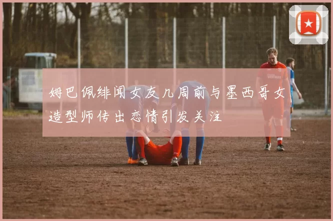 姆巴佩绯闻女友几周前与墨西哥女造型师传出恋情引发关注