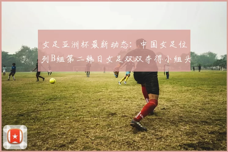 女足亚洲杯最新动态：中国女足位列B组第二韩日女足双双夺得小组头名