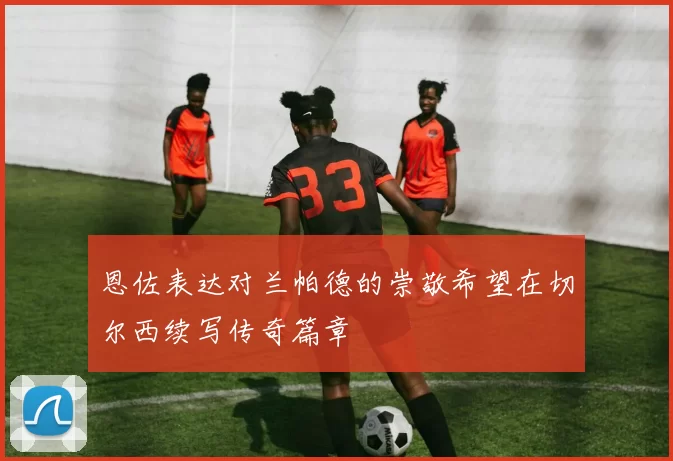 恩佐表达对兰帕德的崇敬希望在切尔西续写传奇篇章