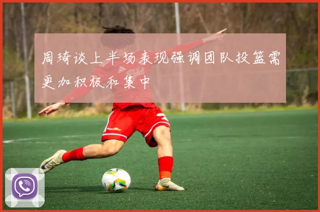 周琦谈上半场表现强调团队投篮需更加积极和集中
