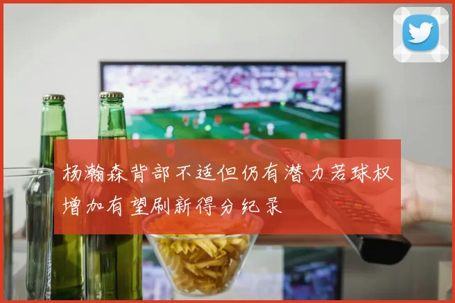 杨瀚森背部不适但仍有潜力若球权增加有望刷新得分纪录