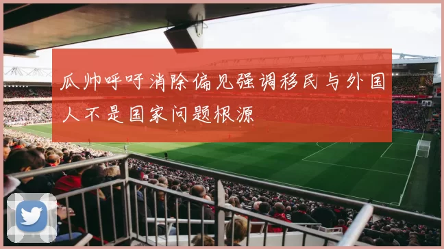 瓜帅呼吁消除偏见强调移民与外国人不是国家问题根源