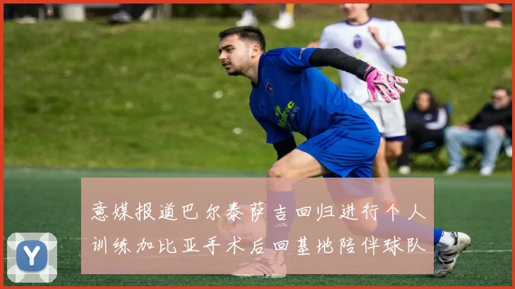 意媒报道巴尔泰萨吉回归进行个人训练加比亚手术后回基地陪伴球队恢复状态