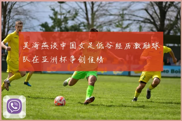 吴海燕谈中国女足低谷经历激励球队在亚洲杯争创佳绩