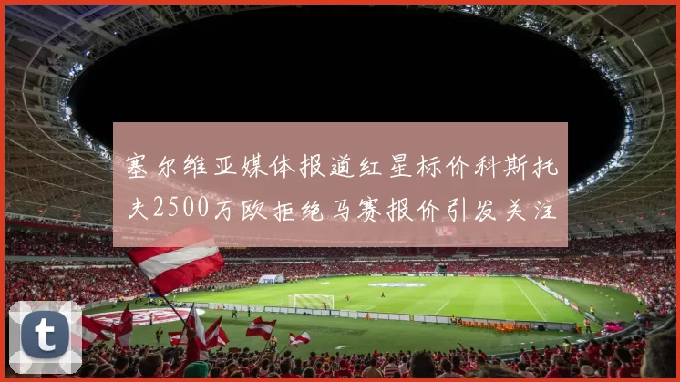 塞尔维亚媒体报道红星标价科斯托夫2500万欧拒绝马赛报价引发关注
