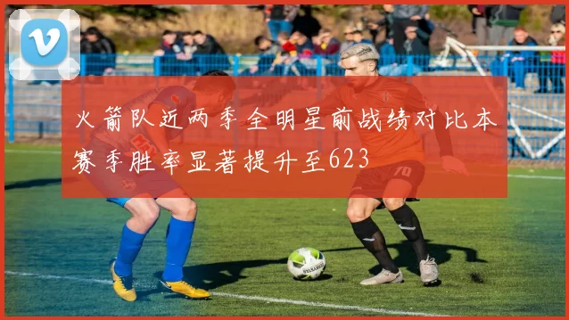 火箭队近两季全明星前战绩对比本赛季胜率显著提升至623