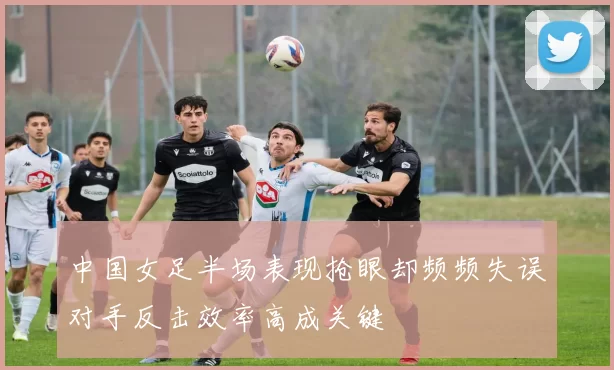 中国女足半场表现抢眼却频频失误对手反击效率高成关键