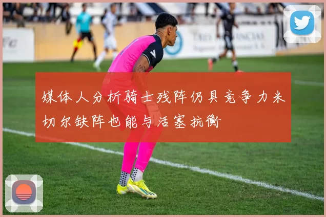 媒体人分析骑士残阵仍具竞争力米切尔缺阵也能与活塞抗衡
