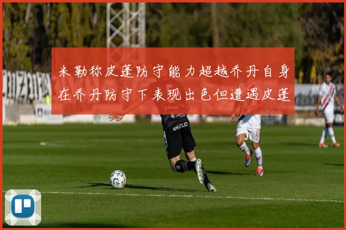 米勒称皮蓬防守能力超越乔丹自身在乔丹防守下表现出色但遭遇皮蓬阻击