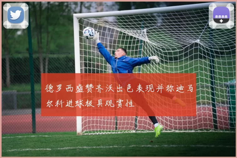 德罗西盛赞齐沃出色表现并称迪马尔科进球极具观赏性
