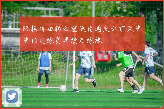 阮杨自由转会重返南通支云前天津津门虎球员再续足球缘