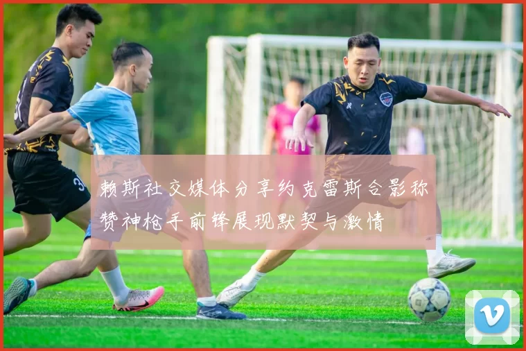 赖斯社交媒体分享约克雷斯合影称赞神枪手前锋展现默契与激情