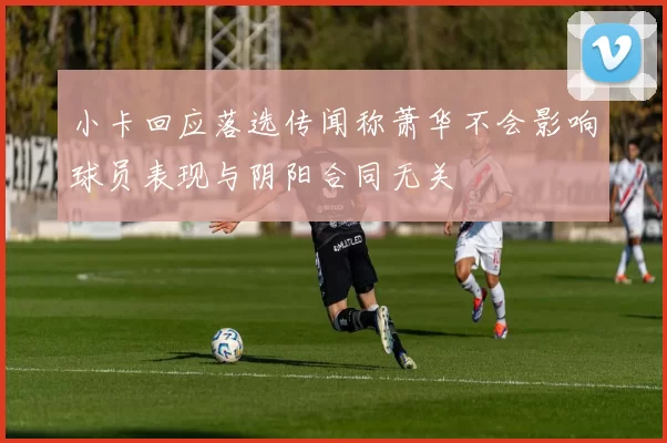小卡回应落选传闻称萧华不会影响球员表现与阴阳合同无关
