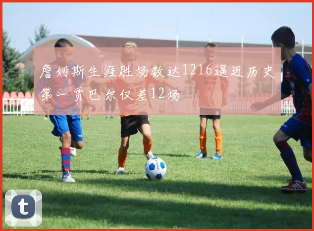 詹姆斯生涯胜场数达1216逼近历史第一贾巴尔仅差12场
