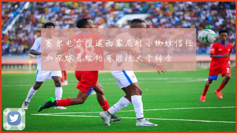 塞尔电台报道西蒙尼对小蜘蛛信任加深球员续约可能性大于转会