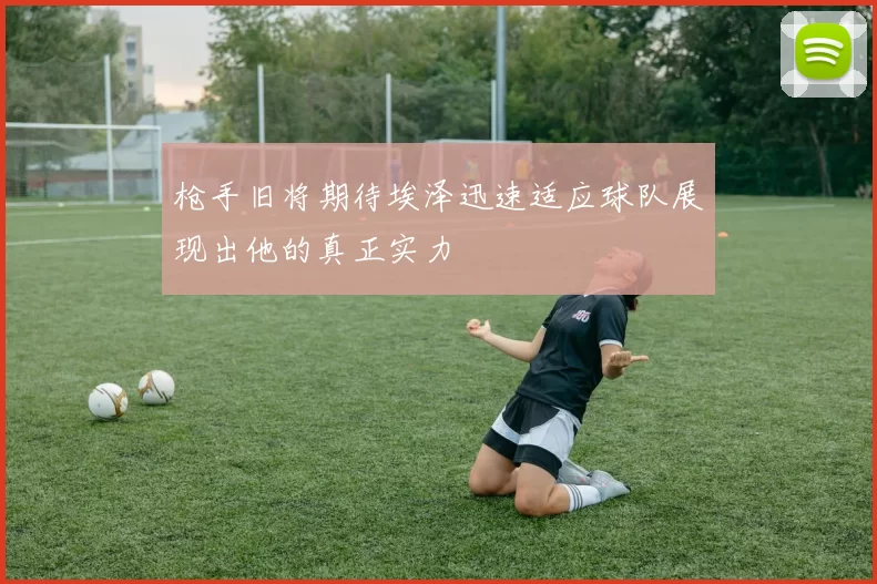 枪手旧将期待埃泽迅速适应球队展现出他的真正实力
