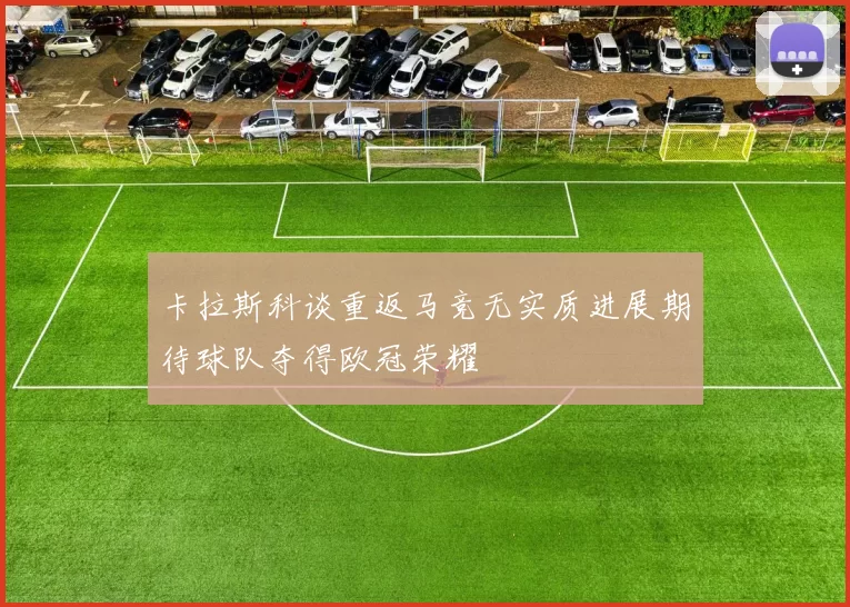 卡拉斯科谈重返马竞无实质进展期待球队夺得欧冠荣耀