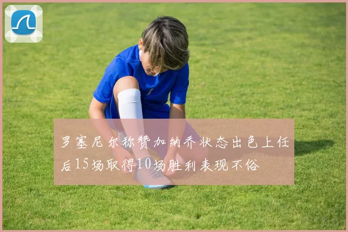 罗塞尼尔称赞加纳乔状态出色上任后15场取得10场胜利表现不俗