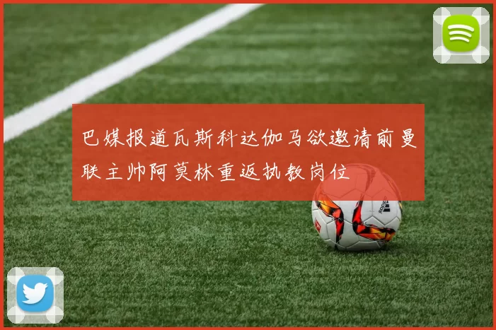 巴媒报道瓦斯科达伽马欲邀请前曼联主帅阿莫林重返执教岗位