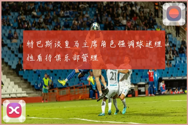 特巴斯谈皇马主席角色强调球迷理性看待俱乐部管理
