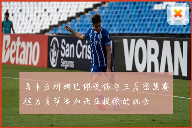 马卡分析姆巴佩受伤与三月密集赛程为贡萨洛加西亚提供的机会