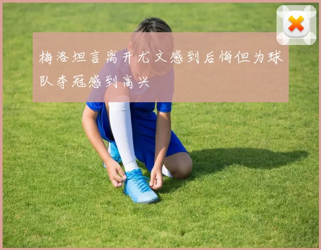 梅洛坦言离开尤文感到后悔但为球队夺冠感到高兴