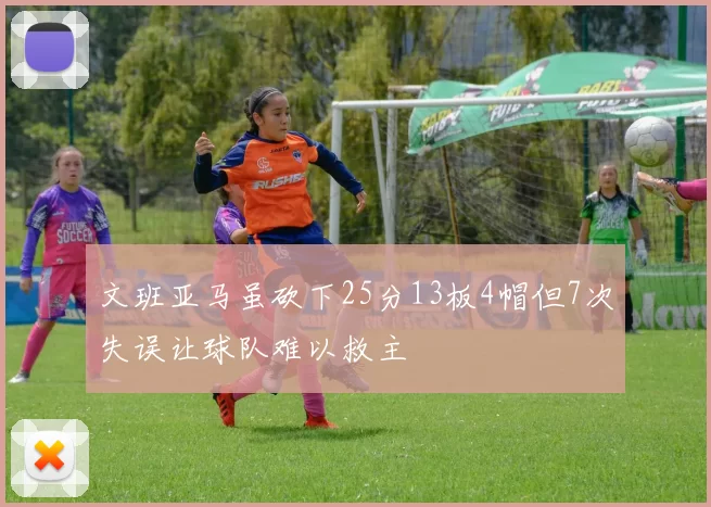 文班亚马虽砍下25分13板4帽但7次失误让球队难以救主