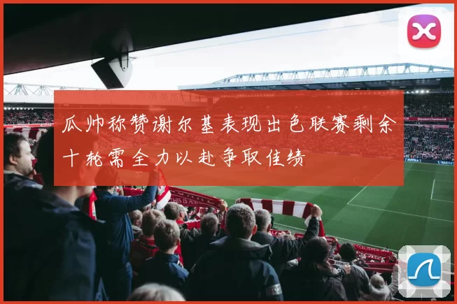 瓜帅称赞谢尔基表现出色联赛剩余十轮需全力以赴争取佳绩