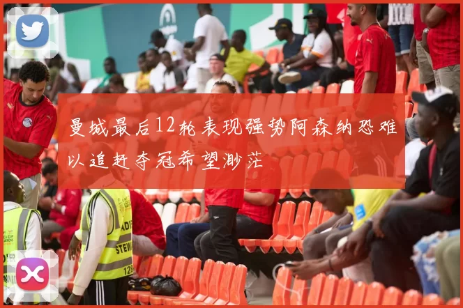 曼城最后12轮表现强势阿森纳恐难以追赶夺冠希望渺茫
